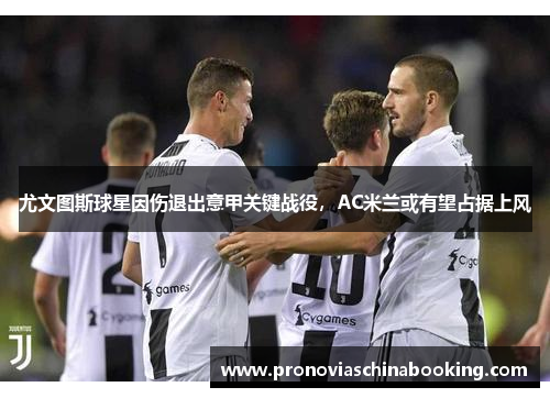 尤文图斯球星因伤退出意甲关键战役，AC米兰或有望占据上风